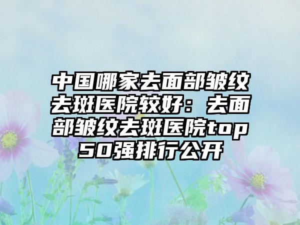 中国哪家去面部皱纹去斑医院较好:去面部皱纹去斑医院top50强排行公开