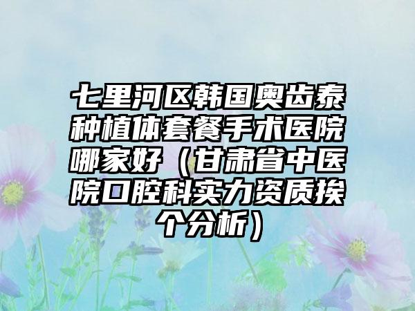 七里河区韩国奥齿泰种植体套餐手术医院哪家好(甘肃省中医院口腔科实力资质挨个分析)