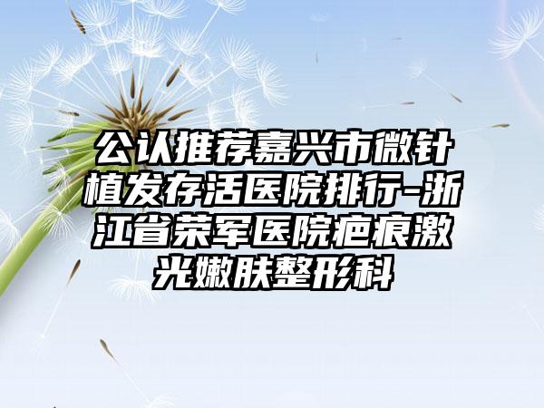 公认推荐嘉兴市微针植发存活医院排行-浙江省荣军医院疤痕激光嫩肤整形科