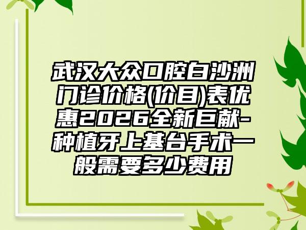 武汉大众口腔白沙洲门诊价格(价目)表优惠2026全新巨献-种植牙上基台手术一般需要多少费用