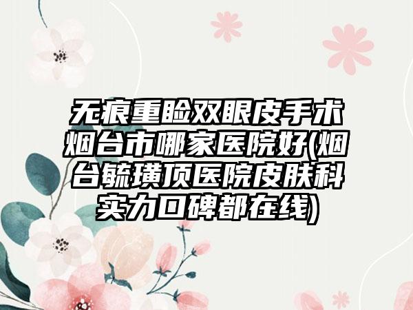 无痕重睑双眼皮手术烟台市哪家医院好(烟台毓璜顶医院皮肤科实力口碑都在线)