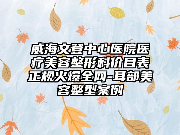 威海文登中心医院医疗美容整形科价目表正规火爆全网-耳部美容整型案例