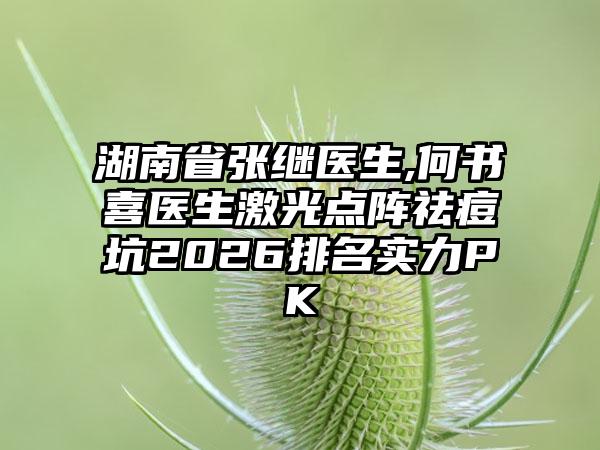 湖南省张继医生,何书喜医生激光点阵祛痘坑2026排名实力PK