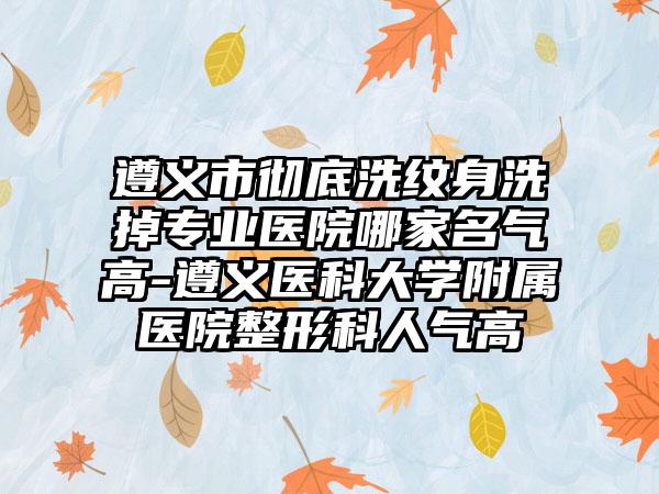 遵义市彻底洗纹身洗掉专业医院哪家名气高-遵义医科大学附属医院整形科人气高