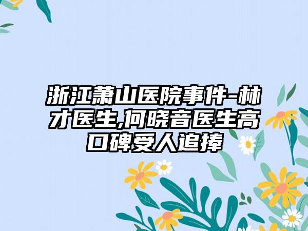 浙江萧山医院事件-林才医生,何晓音医生高口碑受人追捧