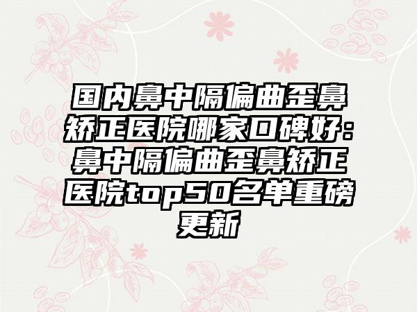 国内鼻中隔偏曲歪鼻矫正医院哪家口碑好：鼻中隔偏曲歪鼻矫正医院top50名单重磅更新