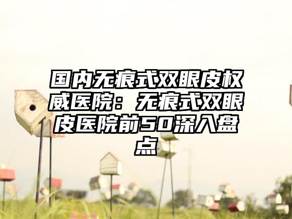 国内无痕式双眼皮权威医院：无痕式双眼皮医院前50深入盘点