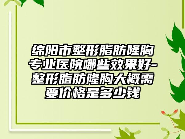 绵阳市整形脂肪隆胸专业医院哪些效果好-整形脂肪隆胸大概需要价格是多少钱