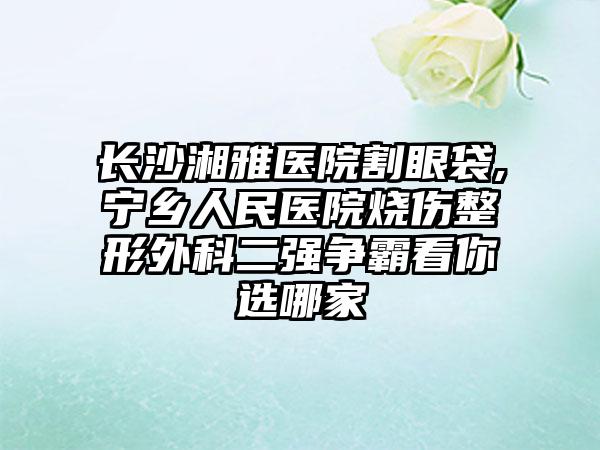 长沙湘雅医院割眼袋,宁乡人民医院烧伤整形外科二强争霸看你选哪家
