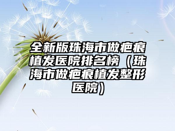 全新版珠海市做疤痕植发医院排名榜（珠海市做疤痕植发整形医院）
