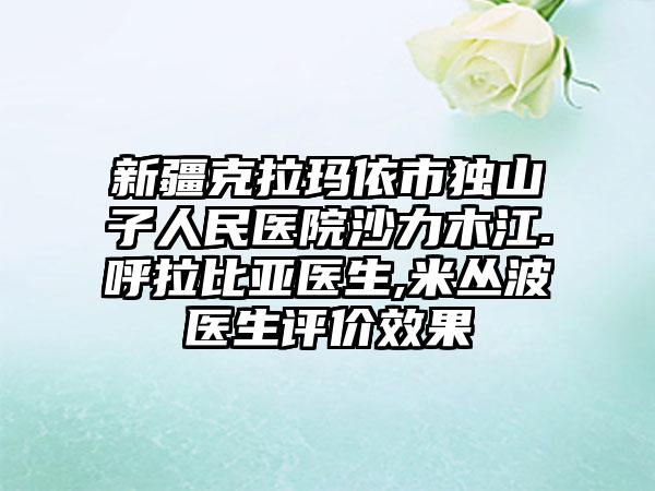新疆克拉玛依市独山子人民医院沙力木江.呼拉比亚医生,米丛波医生评价效果