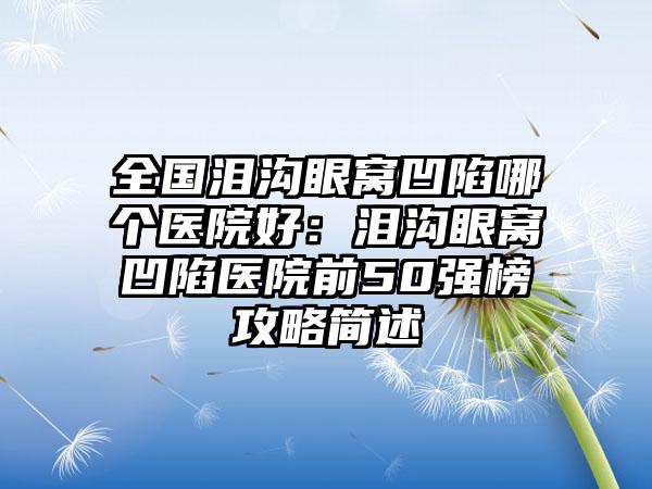 全国泪沟眼窝凹陷哪个医院好:泪沟眼窝凹陷医院前50强榜攻略简述