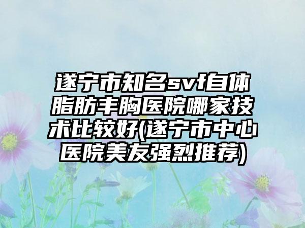 遂宁市知名svf自体脂肪丰胸医院哪家技术比较好(遂宁市中心医院美友强烈推荐)
