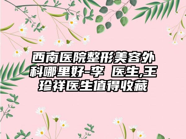 西南医院整形美容外科哪里好-李喆医生,王珍祥医生值得收藏