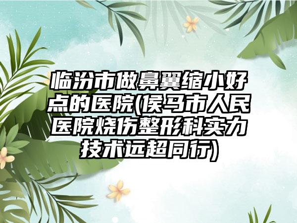 临汾市做鼻翼缩小好点的医院(侯马市人民医院烧伤整形科实力技术远超同行)