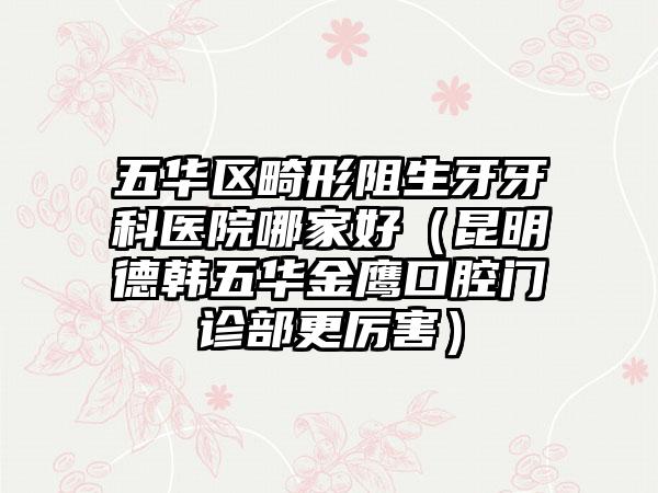 五华区畸形阻生牙牙科医院哪家好(昆明德韩五华金鹰口腔门诊部更厉害)