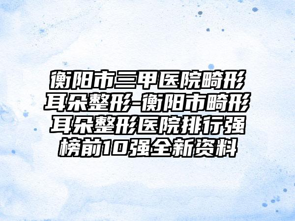 衡阳市三甲医院畸形耳朵整形-衡阳市畸形耳朵整形医院排行强榜前10强全新资料
