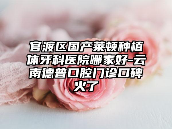 官渡区国产莱顿种植体牙科医院哪家好-云南德普口腔门诊口碑火了