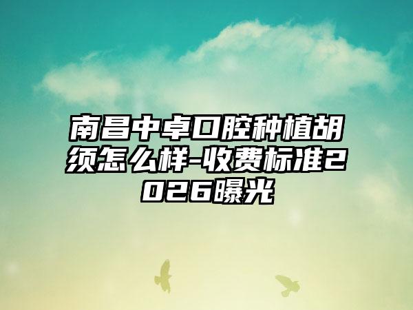 南昌中卓口腔种植胡须怎么样-收费标准2026曝光