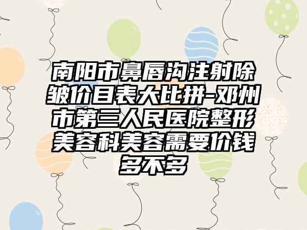 南阳市鼻唇沟注射除皱价目表大比拼-邓州市第三人民医院整形美容科美容需要价钱多不多