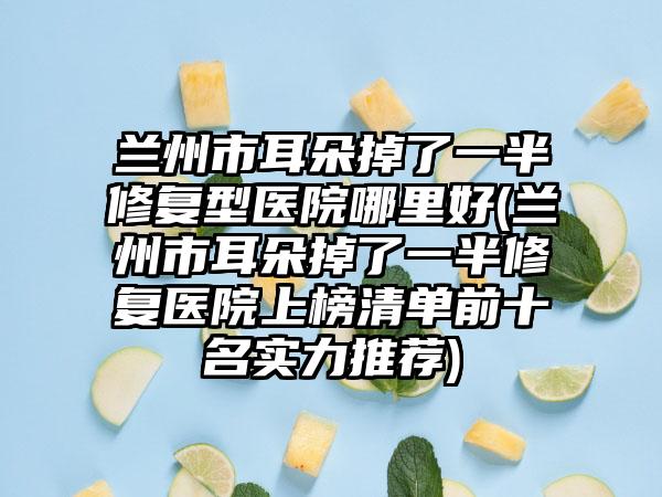兰州市耳朵掉了一半修复型医院哪里好(兰州市耳朵掉了一半修复医院上榜清单前十名实力推荐)