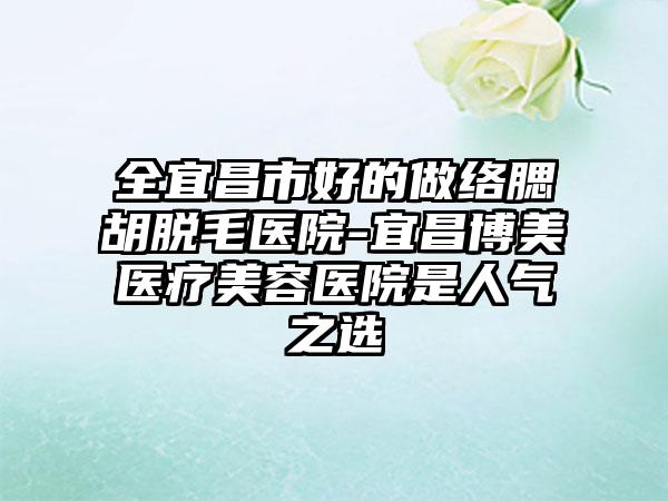 全宜昌市好的做络腮胡脱毛医院-宜昌博美医疗美容医院是人气之选