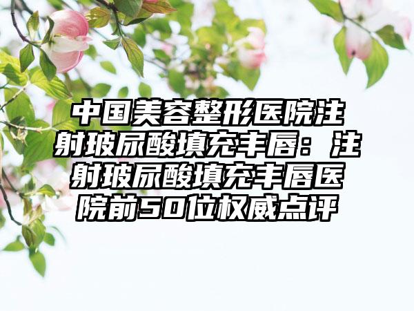 中国美容整形医院注射玻尿酸填充丰唇：注射玻尿酸填充丰唇医院前50位权威点评