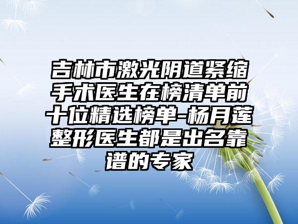 吉林市激光阴道紧缩手术医生在榜清单前十位精选榜单-杨月莲整形医生都是出名靠谱的专家