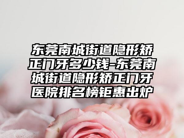 东莞南城街道隐形矫正门牙多少钱-东莞南城街道隐形矫正门牙医院排名榜钜惠出炉