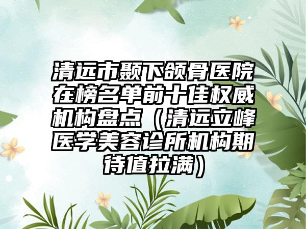 清远市颞下颌骨医院在榜名单前十佳权威机构盘点（清远立峰医学美容诊所机构期待值拉满）