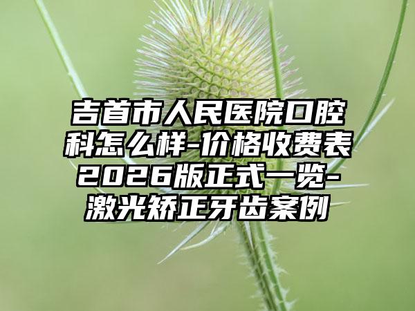吉首市人民医院口腔科怎么样-价格收费表2026版正式一览-激光矫正牙齿案例