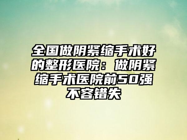 全国做阴紧缩手术好的整形医院：做阴紧缩手术医院前50强不容错失