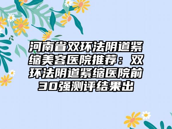河南省双环法阴道紧缩美容医院推荐:双环法阴道紧缩医院前30强测评结果出