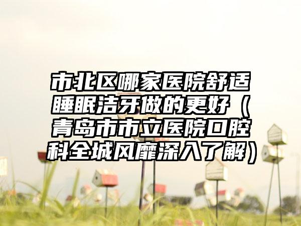 市北区哪家医院舒适睡眠洁牙做的更好（青岛市市立医院口腔科全城风靡深入了解）
