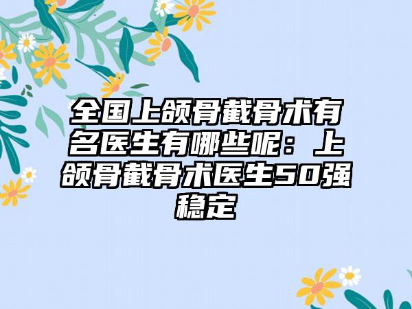 全国上颌骨截骨术有名医生有哪些呢：上颌骨截骨术医生50强稳定
