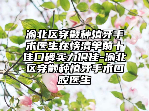渝北区穿颧种植牙手术医生在榜清单前十佳口碑实力俱佳-渝北区穿颧种植牙手术口腔医生