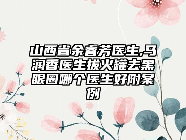 山西省余睿芳医生,马润香医生拔火罐去黑眼圈哪个医生好附案例