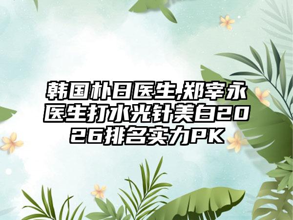 韩国朴日医生,郑宰永医生打水光针美白2026排名实力PK