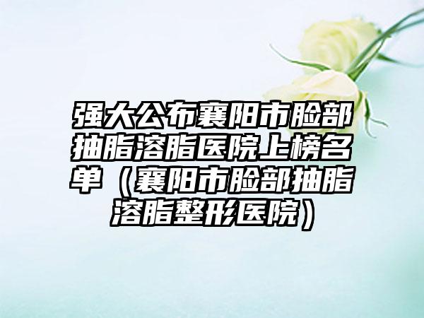 强大公布襄阳市脸部抽脂溶脂医院上榜名单(襄阳市脸部抽脂溶脂整形医院)
