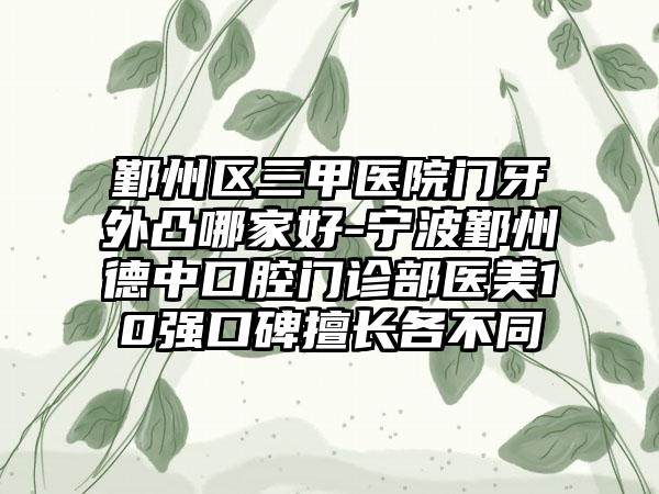 鄞州区三甲医院门牙外凸哪家好-宁波鄞州德中口腔门诊部医美10强口碑擅长各不同