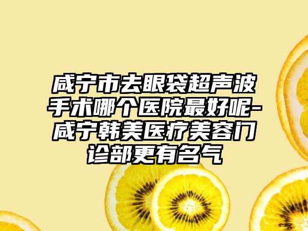 咸宁市去眼袋超声波手术哪个医院最好呢-咸宁韩美医疗美容门诊部更有名气