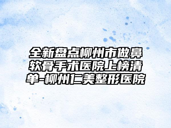 全新盘点柳州市做鼻软骨手术医院上榜清单-柳州仁美整形医院