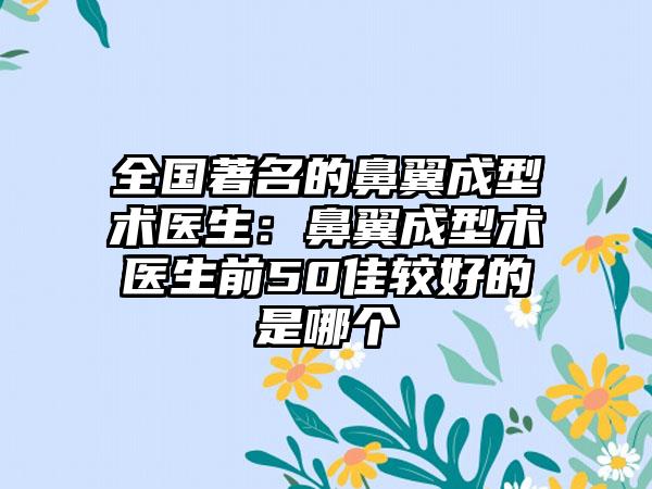 全国著名的鼻翼成型术医生:鼻翼成型术医生前50佳较好的是哪个