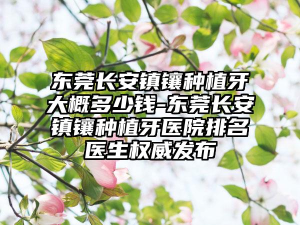 东莞长安镇镶种植牙大概多少钱-东莞长安镇镶种植牙医院排名医生权威发布