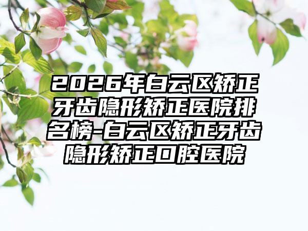 2026年白云区矫正牙齿隐形矫正医院排名榜-白云区矫正牙齿隐形矫正口腔医院