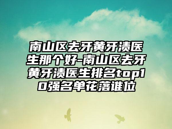 南山区去牙黄牙渍医生那个好-南山区去牙黄牙渍医生排名top10强名单花落谁位