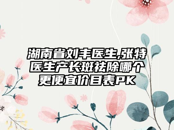 湖南省刘丰医生,张特医生产长斑祛除哪个更便宜价目表PK
