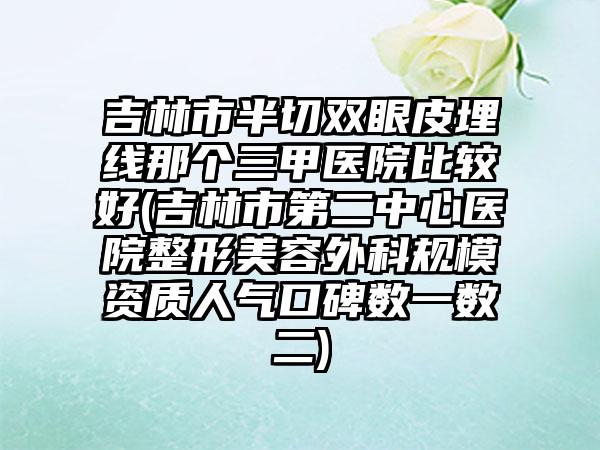 吉林市半切双眼皮埋线那个三甲医院比较好(吉林市第二中心医院整形美容外科规模资质人气口碑数一数二)