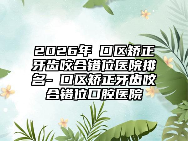 2026年硚口区矫正牙齿咬合错位医院排名-硚口区矫正牙齿咬合错位口腔医院