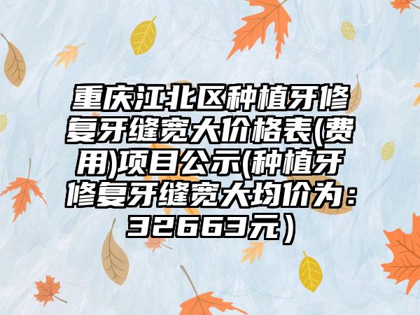 重庆江北区种植牙修复牙缝宽大价格表(费用)项目公示(种植牙修复牙缝宽大均价为:32663元)
